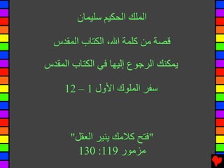 ‫اﻟﻤﻠﻚ اﻟﺤﻜﻴﻢ ﺳﻠﻴﻤﺎن‬

  ‫ﻗﺼﺔ ﻡﻦ آﻠﻤﺔ اﷲ، اﻟﻜﺘﺎب اﻟﻤﻘﺪس‬

‫یﻤﻜﻨﻚ اﻟﺮﺟﻮع إﻟﻴﻬﺎ ﻓﻲ اﻟﻜﺘﺎب اﻟﻤﻘﺪس‬

     ‫ﺳﻔﺮ اﻟﻤﻠﻮك اﻷول 1 – 21‬



      ‫"ﻓﺘﺢ آﻼﻡﻚ یﻨﻴﺮ اﻟﻌﻘﻞ"‬
        ‫ﻡﺰﻡﻮر 911: 031‬
 