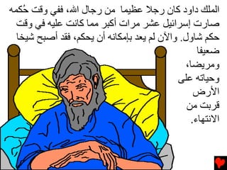 ‫اﻟﻤﻠﻚ داود آﺎن رﺟﻼ ﻋﻈﻴﻤﺎ ﻡﻦ رﺟﺎل اﷲ، ﻓﻔﻲ وﻗﺖ ُﻜﻤﻪ‬
    ‫ﺡ‬
  ‫ﺻﺎرت إﺳﺮاﺉﻴﻞ ﻋﺸﺮ ﻡﺮات أآﺒﺮ ﻡﻤﺎ آﺎﻧﺖ ﻋﻠﻴﻪ ﻓﻲ وﻗﺖ‬
  ‫ﺡﻜﻢ ﺵﺎول. واﻵن ﻟﻢ یﻌﺪ ﺏﺈﻡﻜﺎﻧﻪ أن یﺤﻜﻢ، ﻓﻘﺪ أﺻﺒﺢ ﺵﻴﺨﺎ‬
                                                  ‫ﺿﻌﻴﻔﺎ‬
                                               ‫وﻡﺮیﻀﺎ،‬
                                            ‫وﺡﻴﺎﺕﻪ ﻋﻠﻰ‬
                                                 ‫اﻷرض‬
                                               ‫ﻗﺮﺏﺖ ﻡﻦ‬
                                                ‫اﻻﻧﺘﻬﺎء.‬
 