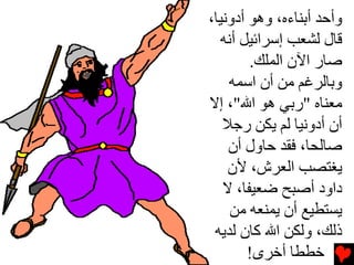 ‫وأﺡﺪ أﺏﻨﺎءﻩ، وهﻮ أدوﻧﻴﺎ،‬
  ‫ﻗﺎل ﻟﺸﻌﺐ إﺳﺮاﺉﻴﻞ أﻧﻪ‬
        ‫ﺻﺎر اﻵن اﻟﻤﻠﻚ.‬
    ‫وﺏﺎﻟﺮﻏﻢ ﻡﻦ أن اﺳﻤﻪ‬
‫ﻡﻌﻨﺎﻩ "رﺏﻲ هﻮ اﷲ"، إﻻ‬
   ‫أن أدوﻧﻴﺎ ﻟﻢ یﻜﻦ رﺟﻼ‬
    ‫ﺻﺎﻟﺤﺎ، ﻓﻘﺪ ﺡﺎول أن‬
    ‫یﻐﺘﺼﺐ اﻟﻌﺮش، ﻷن‬
   ‫داود أﺻﺒﺢ ﺿﻌﻴﻔﺎ، ﻻ‬
    ‫یﺴﺘﻄﻴﻊ أن یﻤﻨﻌﻪ ﻡﻦ‬
 ‫ذﻟﻚ، وﻟﻜﻦ اﷲ آﺎن ﻟﺪیﻪ‬
        ‫ﺥﻄﻄﺎ أﺥﺮى!‬
 