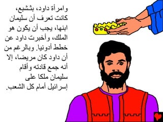 ‫واﻡﺮأة داود، ﺏﺜـﺸﺒﻊ،‬
  ‫آﺎﻧﺖ ﺕﻌﺮف أن ﺳﻠﻴﻤﺎن‬
 ‫اﺏﻨﻬﺎ، یﺠﺐ أن یﻜﻮن هﻮ‬
‫اﻟﻤﻠﻚ، وأﺥﺒﺮت داود ﻋﻦ‬
‫ﺥﻄﻂ أدوﻧﻴﺎ. وﺏﺎﻟﺮﻏﻢ ﻡﻦ‬
 ‫أن داود آﺎن ﻡﺮیﻀﺎ، إﻻ‬
      ‫أﻧﻪ ﺟﻤﻊ ﻗﺎدﺕﻪ وأﻗﺎم‬
         ‫ﺳﻠﻴﻤﺎن ﻡﻠﻜﺎ ﻋﻠﻰ‬
‫إﺳﺮاﺉﻴﻞ أﻡﺎم آﻞ اﻟﺸﻌﺐ.‬
 