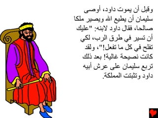 ‫وﻗﺒﻞ أن یﻤﻮت داود، أوﺻﻰ‬
‫ﺳﻠﻴﻤﺎن أن یﻄﻴﻊ اﷲ ویﺼﻴﺮ ﻡﻠﻜﺎ‬
 ‫ﺻﺎﻟﺤﺎ، ﻓﻘﺎل داود ﻻﺏﻨﻪ: "ﻋﻠﻴﻚ‬
   ‫أن ﺕﺴﻴﺮ ﻓﻲ ﻃﺮق اﻟﺮب، ﻟﻜﻲ‬
     ‫ﺕﻔﻠﺢ ﻓﻲ آﻞ ﻡﺎ ﺕﻔﻌﻞ!"، وﻟﻘﺪ‬
    ‫آﺎﻧﺖ ﻧﺼﻴﺤﺔ ﻏﺎﻟﻴﺔ! ﺏﻌﺪ ذﻟﻚ‬
    ‫ﺕﺮﺏﻊ ﺳﻠﻴﻤﺎن ﻋﻠﻰ ﻋﺮش أﺏﻴﻪ‬
            ‫داود وﺕﺜﺒﺘﺖ اﻟﻤﻤﻠﻜﺔ.‬
 
