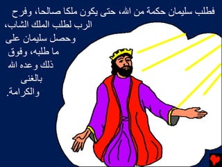 ‫ﻓﻄﻠﺐ ﺳﻠﻴﻤﺎن ﺡﻜﻤﺔ ﻡﻦ اﷲ، ﺡﺘﻰ یﻜﻮن ﻡﻠﻜﺎ ﺻﺎﻟﺤﺎ، وﻓﺮح‬
‫اﻟﺮب ﻟﻄﻠﺐ اﻟﻤﻠﻚ اﻟﺸﺎب،‬
‫وﺡﺼﻞ ﺳﻠﻴﻤﺎن ﻋﻠﻰ‬
  ‫ﻡﺎ ﻃﻠﺒﻪ، وﻓﻮق‬
  ‫ذﻟﻚ وﻋﺪﻩ اﷲ‬
     ‫ﺏﺎﻟﻐﻨﻰ‬
 ‫واﻟﻜﺮاﻡﺔ.‬
 