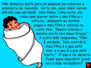 Não demorou muito para as pessoas perceberem a
sabedoria de Salomão. Certo dia, duas mães vieram
até ele com um bebê. Uma falou: "Uma noite, ela
rolou sem querer sobre o seu filho e o
sufocou... enquanto eu dormia,
pegou o meu filho e colocou na
cama dela. Depois colocou o
menino morto nos meus braços."
A outra mãe respondeu: "Não
é verdade. Pelo contrário,
meu filho é o que está
vivo, e o seu é o que está
morto." O que o rei deveria
fazer para descobrir quem
era a mãe verdadeira?
 