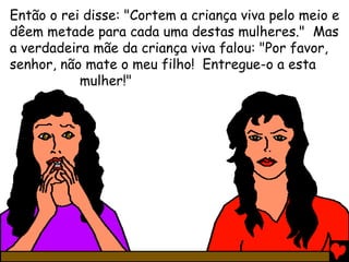 Então o rei disse: "Cortem a criança viva pelo meio e
dêem metade para cada uma destas mulheres." Mas
a verdadeira mãe da criança viva falou: "Por favor,
senhor, não mate o meu filho! Entregue-o a esta
mulher!"
 