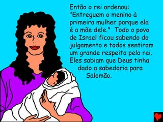 Então o rei ordenou:
"Entreguem o menino à
primeira mulher porque ela
é a mãe dele." Todo o povo
de Israel ficou sabendo do
julgamento e todos sentiram
um grande respeito pelo rei.
Eles sabiam que Deus tinha
dado a sabedoria para
Salomão.
 