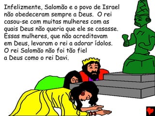 Infelizmente, Salomão e o povo de Israel
não obedeceram sempre a Deus. O rei
casou-se com muitas mulheres com as
quais Deus não queria que ele se casasse.
Essas mulheres, que não acreditavam
em Deus, levaram o rei a adorar ídolos.
O rei Salomão não foi tão fiel
a Deus como o rei Davi.
 