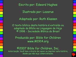 Escrito por: Edward Hughes
Ilustrado por: Lazarus
Adaptado por: Ruth Klassen
O texto bíblico desta história é extraído ou
adaptado da Bíblia na Linguagem de Hoje
© 1998 - Sociedade Bíblica do Brasil
Produzido por: Bible for Children
www.M1914.org
©2007 Bible for Children, Inc.
Autorização: Você tem o diretio de copiar ou imprimir esta história,
desde que não seja comercializado.
 