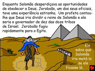 Enquanto Salomão desperdiçava as oportunidades
de obedecer a Deus, Jeroboão, um dos seus oficiais,
teve uma experiência estranha. Um profeta contou-
lhe que Deus iria dividir o reino de Salomão e ele
seria o governador de dez das doze tribos
de Israel. Jeroboão fugiu
rapidamente para o Egito.
Ele
sabia que
Salomão
iria matá-lo
se ele
ficasse lá.
 
