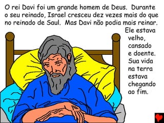 O rei Davi foi um grande homem de Deus. Durante
o seu reinado, Israel cresceu dez vezes mais do que
no reinado de Saul. Mas Davi não podia mais reinar.
Ele estava
velho,
cansado
e doente.
Sua vida
na terra
estava
chegando
ao fim.
 