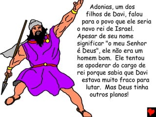 Adonias, um dos
filhos de Davi, falou
para o povo que ele seria
o novo rei de Israel.
Apesar de seu nome
significar "o meu Senhor
é Deus", ele não era um
homem bom. Ele tentou
se apoderar do cargo de
rei porque sabia que Davi
estava muito fraco para
lutar. Mas Deus tinha
outros planos!
 