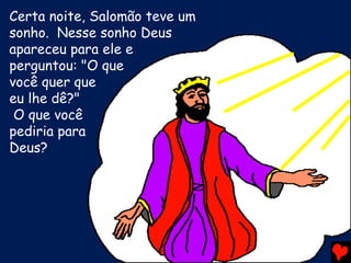 Certa noite, Salomão teve um
sonho. Nesse sonho Deus
apareceu para ele e
perguntou: "O que
você quer que
eu lhe dê?"
O que você
pediria para
Deus?
 