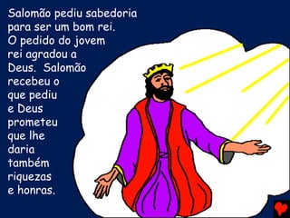 Salomão pediu sabedoria
para ser um bom rei.
O pedido do jovem
rei agradou a
Deus. Salomão
recebeu o
que pediu
e Deus
prometeu
que lhe
daria
também
riquezas
e honras.
 