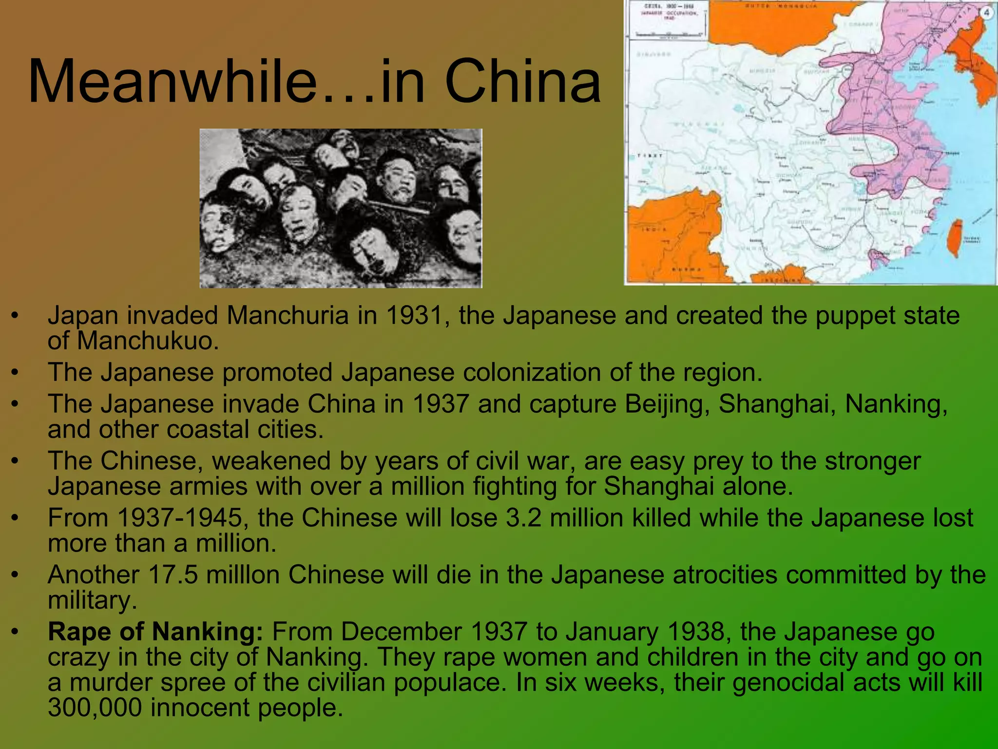 Meanwhile…in China
• Japan invaded Manchuria in 1931, the Japanese and created the puppet state
of Manchukuo.
• The Japanese promoted Japanese colonization of the region.
• The Japanese invade China in 1937 and capture Beijing, Shanghai, Nanking,
and other coastal cities.
• The Chinese, weakened by years of civil war, are easy prey to the stronger
Japanese armies with over a million fighting for Shanghai alone.
• From 1937-1945, the Chinese will lose 3.2 million killed while the Japanese lost
more than a million.
• Another 17.5 milllon Chinese will die in the Japanese atrocities committed by the
military.
• Rape of Nanking: From December 1937 to January 1938, the Japanese go
crazy in the city of Nanking. They rape women and children in the city and go on
a murder spree of the civilian populace. In six weeks, their genocidal acts will kill
300,000 innocent people.
 