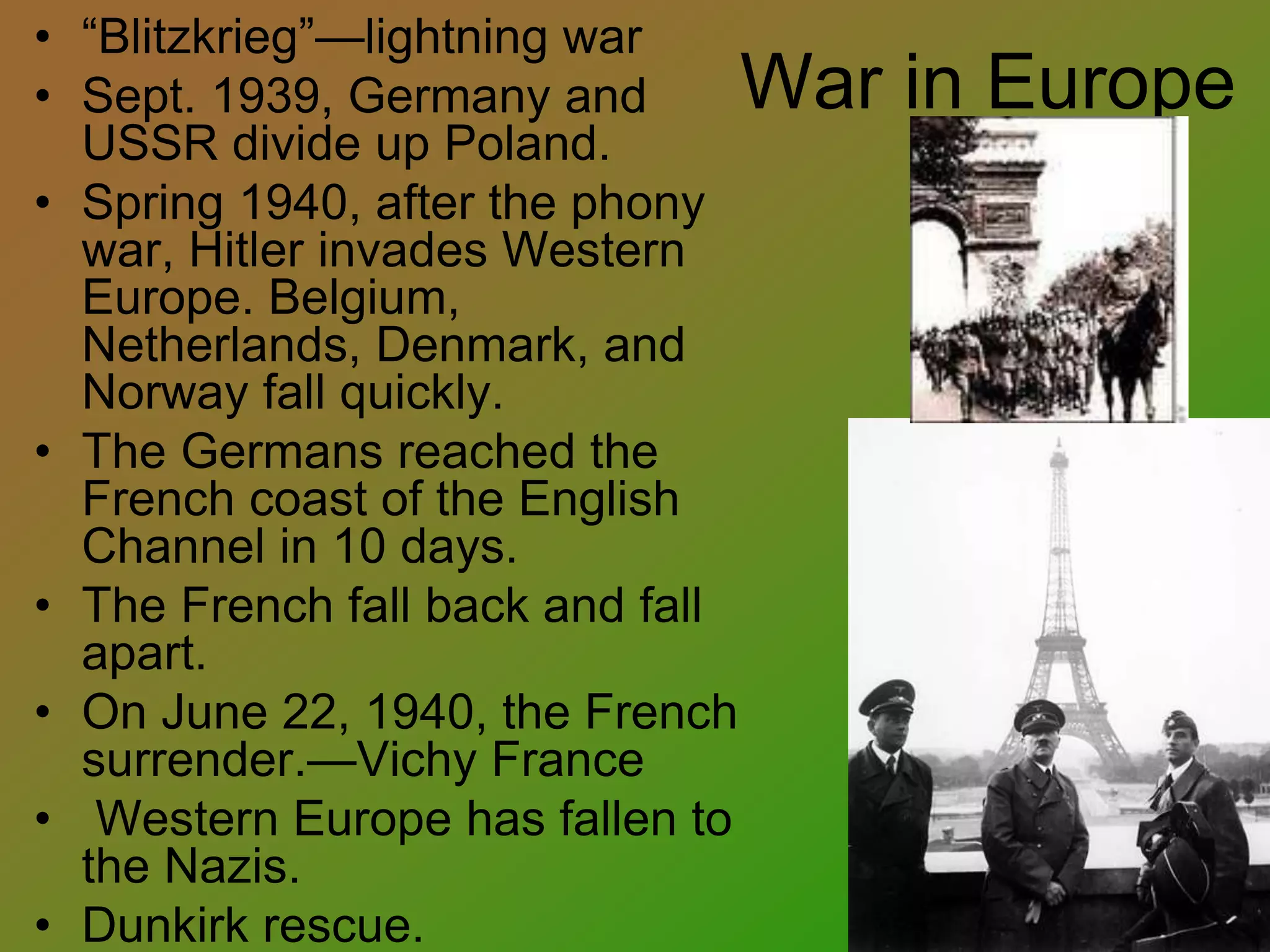 War in Europe
• “Blitzkrieg”—lightning war
• Sept. 1939, Germany and
USSR divide up Poland.
• Spring 1940, after the phony
war, Hitler invades Western
Europe. Belgium,
Netherlands, Denmark, and
Norway fall quickly.
• The Germans reached the
French coast of the English
Channel in 10 days.
• The French fall back and fall
apart.
• On June 22, 1940, the French
surrender.—Vichy France
• Western Europe has fallen to
the Nazis.
• Dunkirk rescue.
 