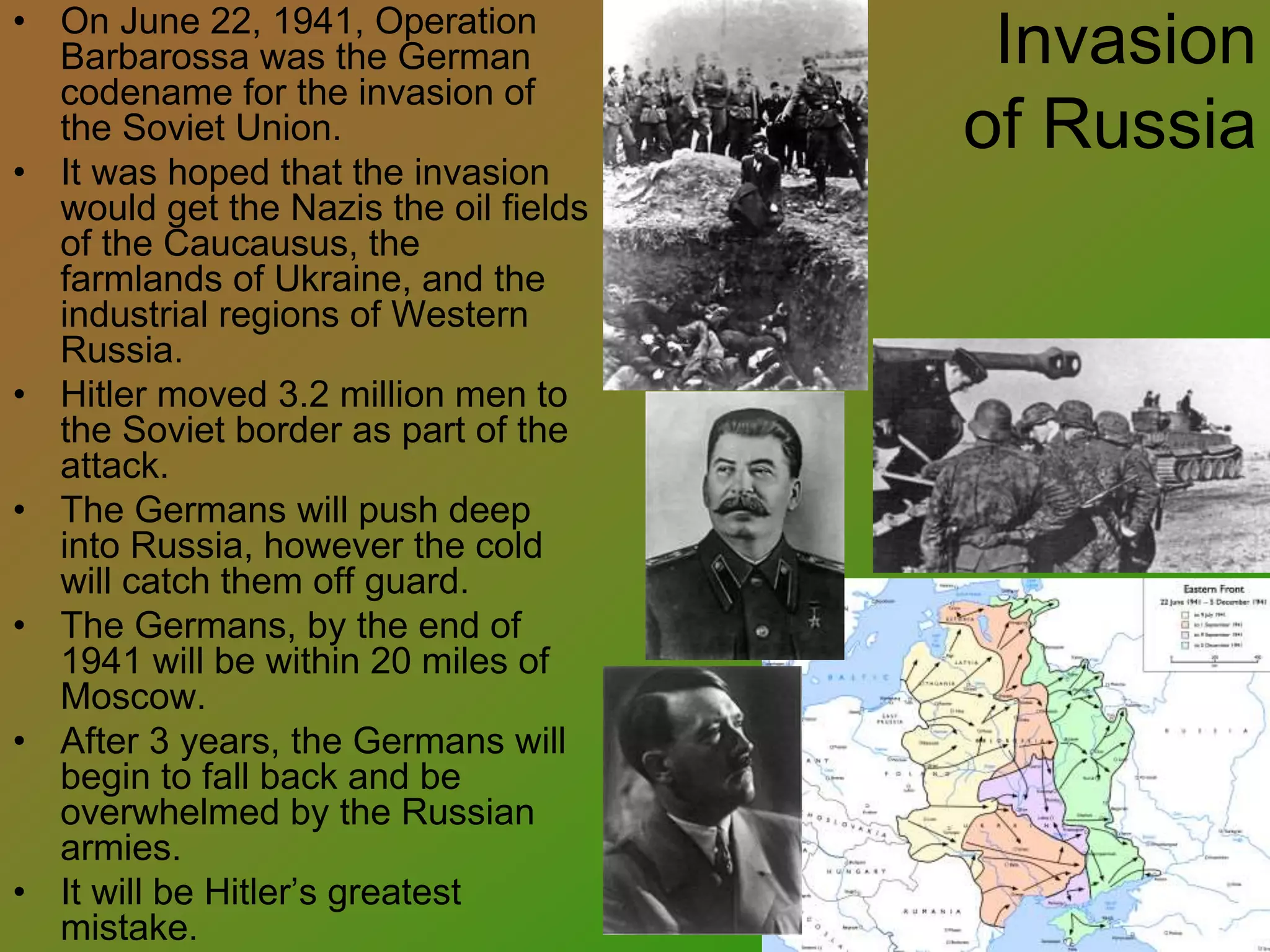 Invasion
of Russia
• On June 22, 1941, Operation
Barbarossa was the German
codename for the invasion of
the Soviet Union.
• It was hoped that the invasion
would get the Nazis the oil fields
of the Caucausus, the
farmlands of Ukraine, and the
industrial regions of Western
Russia.
• Hitler moved 3.2 million men to
the Soviet border as part of the
attack.
• The Germans will push deep
into Russia, however the cold
will catch them off guard.
• The Germans, by the end of
1941 will be within 20 miles of
Moscow.
• After 3 years, the Germans will
begin to fall back and be
overwhelmed by the Russian
armies.
• It will be Hitler’s greatest
mistake.
 