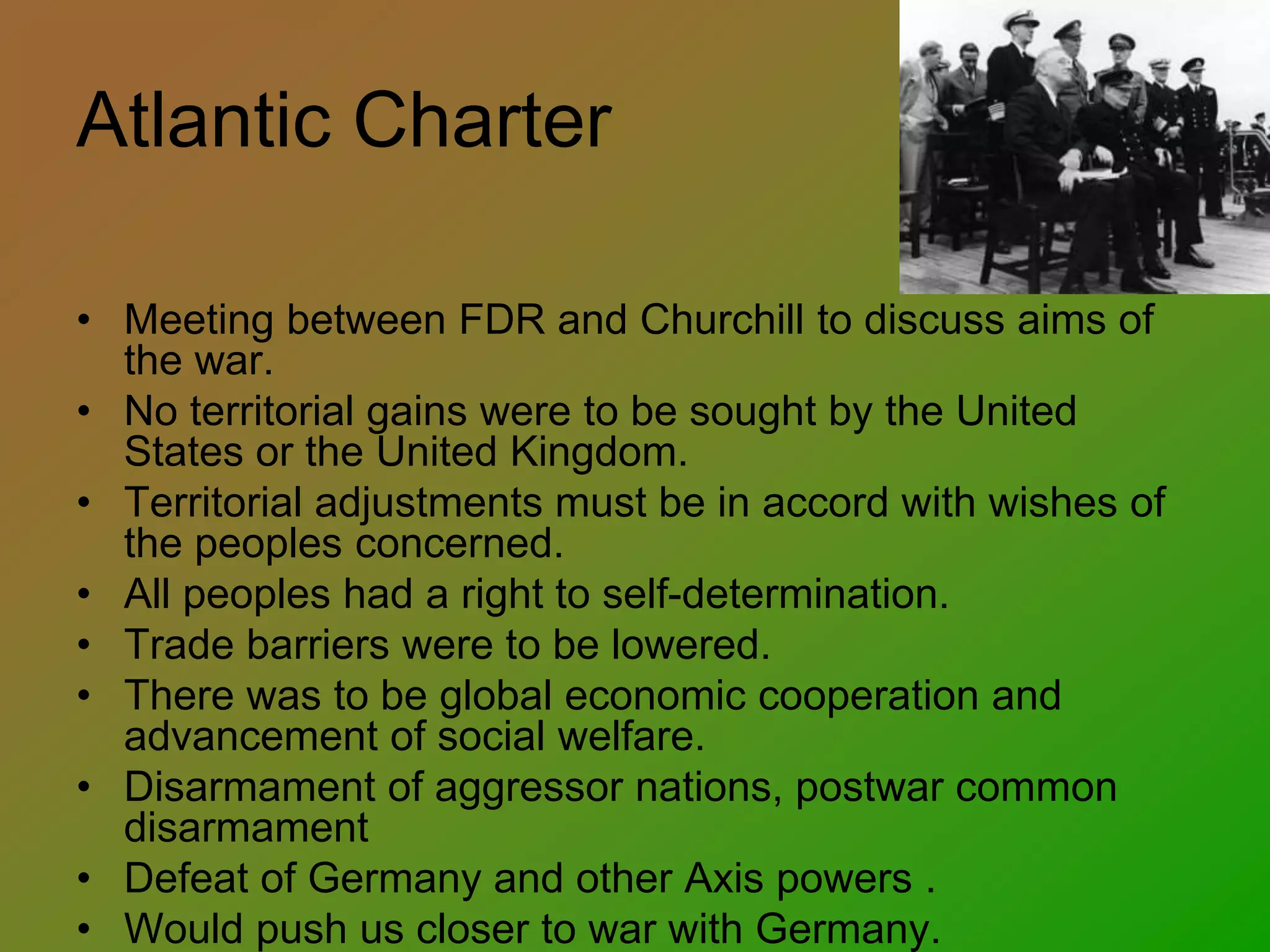 Atlantic Charter
• Meeting between FDR and Churchill to discuss aims of
the war.
• No territorial gains were to be sought by the United
States or the United Kingdom.
• Territorial adjustments must be in accord with wishes of
the peoples concerned.
• All peoples had a right to self-determination.
• Trade barriers were to be lowered.
• There was to be global economic cooperation and
advancement of social welfare.
• Disarmament of aggressor nations, postwar common
disarmament
• Defeat of Germany and other Axis powers .
• Would push us closer to war with Germany.
 