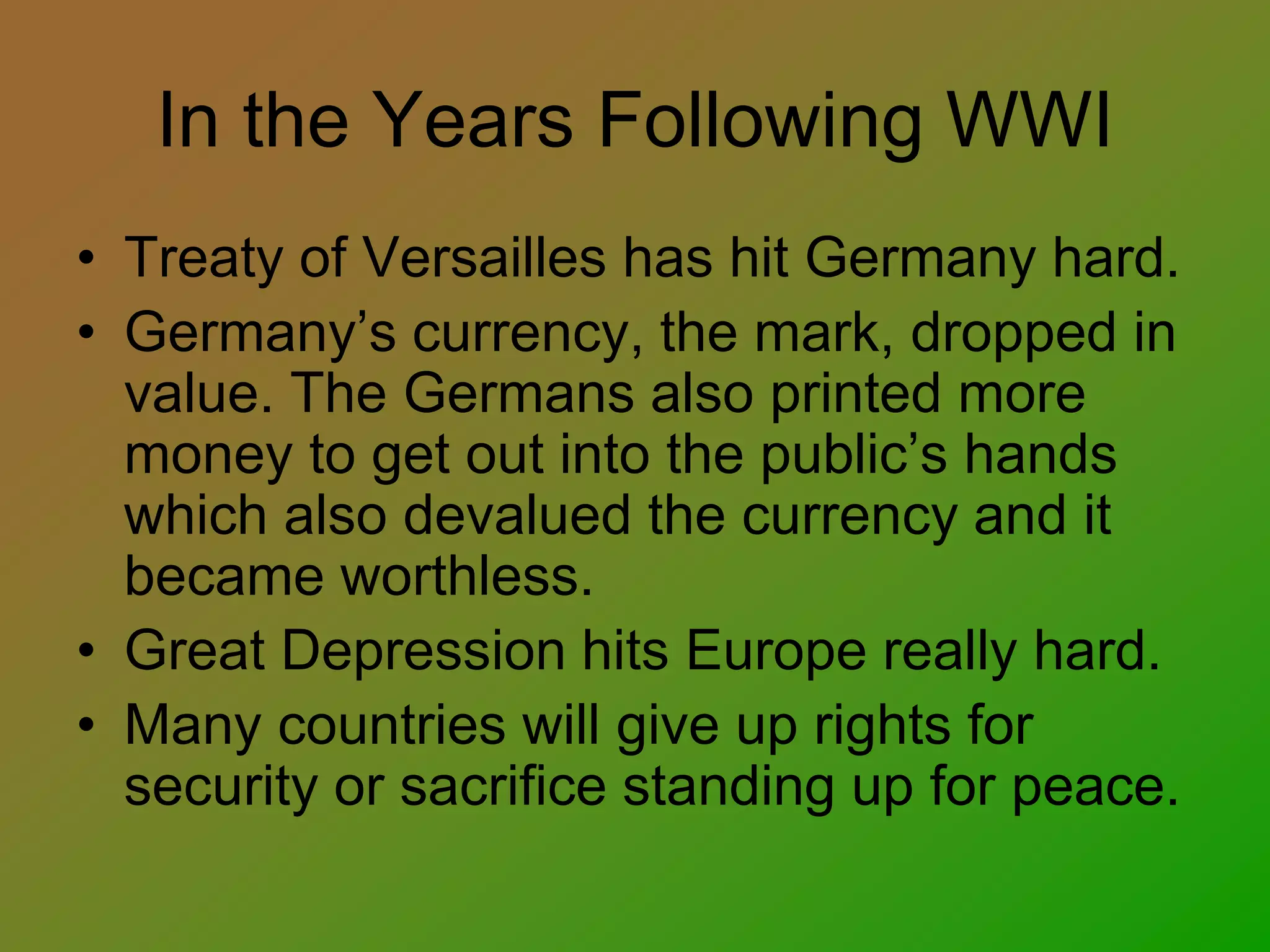 In the Years Following WWI
• Treaty of Versailles has hit Germany hard.
• Germany’s currency, the mark, dropped in
value. The Germans also printed more
money to get out into the public’s hands
which also devalued the currency and it
became worthless.
• Great Depression hits Europe really hard.
• Many countries will give up rights for
security or sacrifice standing up for peace.
 