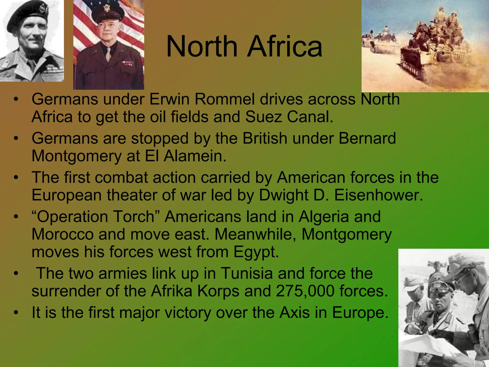 North Africa
• Germans under Erwin Rommel drives across North
Africa to get the oil fields and Suez Canal.
• Germans are stopped by the British under Bernard
Montgomery at El Alamein.
• The first combat action carried by American forces in the
European theater of war led by Dwight D. Eisenhower.
• “Operation Torch” Americans land in Algeria and
Morocco and move east. Meanwhile, Montgomery
moves his forces west from Egypt.
• The two armies link up in Tunisia and force the
surrender of the Afrika Korps and 275,000 forces.
• It is the first major victory over the Axis in Europe.
 