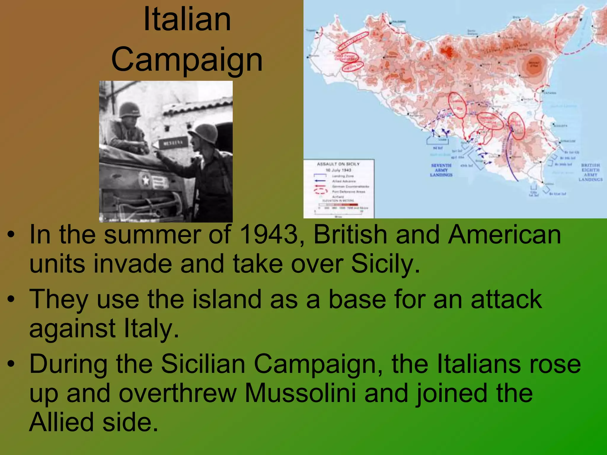 Italian
Campaign
• In the summer of 1943, British and American
units invade and take over Sicily.
• They use the island as a base for an attack
against Italy.
• During the Sicilian Campaign, the Italians rose
up and overthrew Mussolini and joined the
Allied side.
 