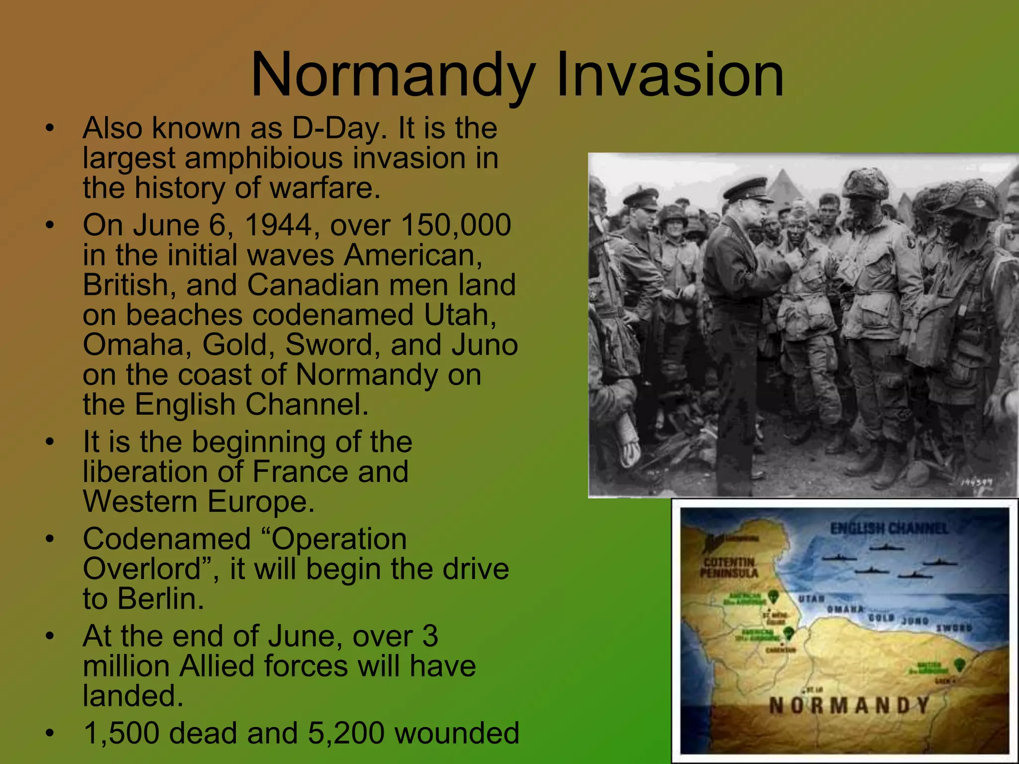 Normandy Invasion
• Also known as D-Day. It is the
largest amphibious invasion in
the history of warfare.
• On June 6, 1944, over 150,000
in the initial waves American,
British, and Canadian men land
on beaches codenamed Utah,
Omaha, Gold, Sword, and Juno
on the coast of Normandy on
the English Channel.
• It is the beginning of the
liberation of France and
Western Europe.
• Codenamed “Operation
Overlord”, it will begin the drive
to Berlin.
• At the end of June, over 3
million Allied forces will have
landed.
• 1,500 dead and 5,200 wounded
 