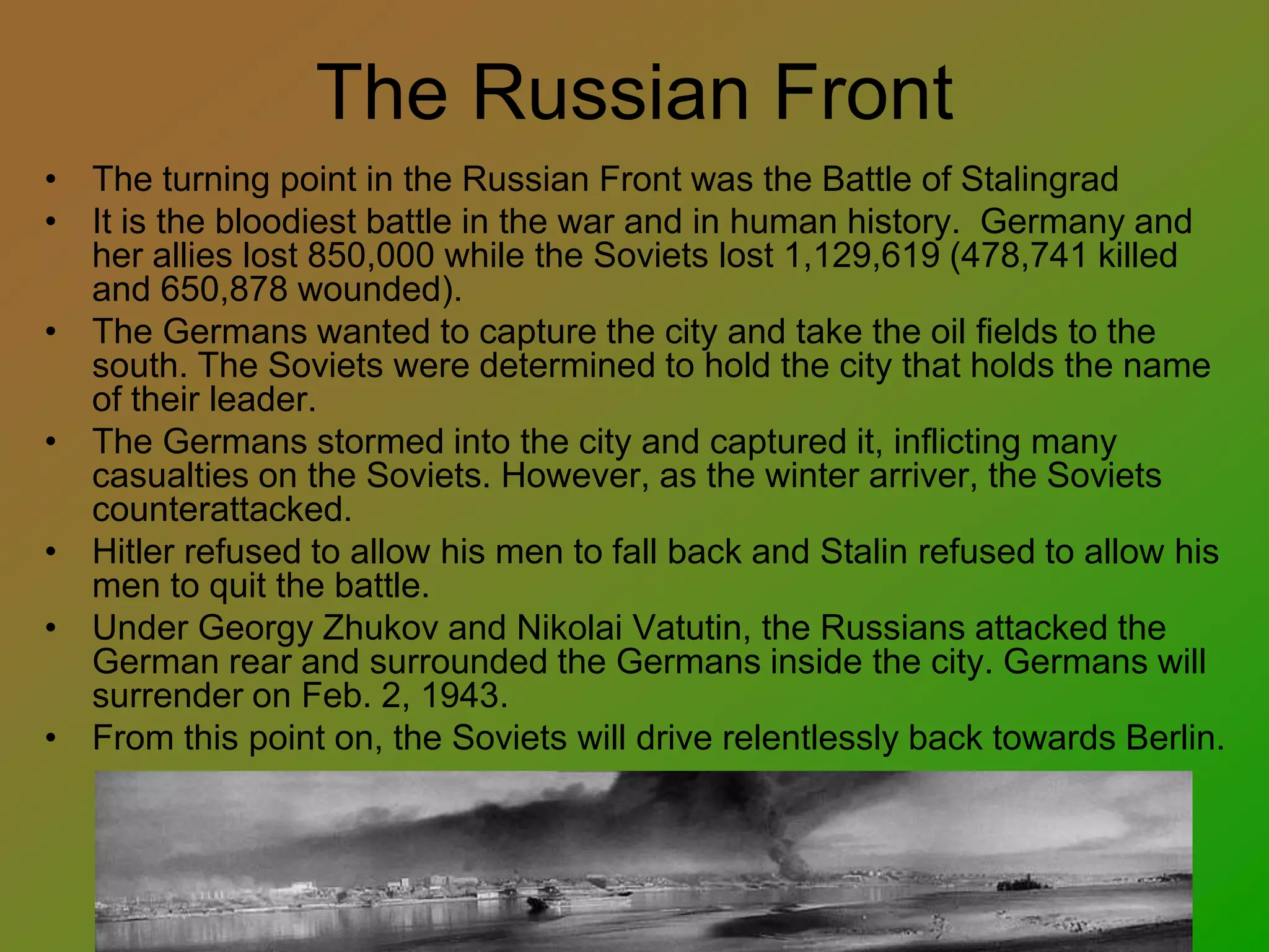 The Russian Front
• The turning point in the Russian Front was the Battle of Stalingrad
• It is the bloodiest battle in the war and in human history. Germany and
her allies lost 850,000 while the Soviets lost 1,129,619 (478,741 killed
and 650,878 wounded).
• The Germans wanted to capture the city and take the oil fields to the
south. The Soviets were determined to hold the city that holds the name
of their leader.
• The Germans stormed into the city and captured it, inflicting many
casualties on the Soviets. However, as the winter arriver, the Soviets
counterattacked.
• Hitler refused to allow his men to fall back and Stalin refused to allow his
men to quit the battle.
• Under Georgy Zhukov and Nikolai Vatutin, the Russians attacked the
German rear and surrounded the Germans inside the city. Germans will
surrender on Feb. 2, 1943.
• From this point on, the Soviets will drive relentlessly back towards Berlin.
 