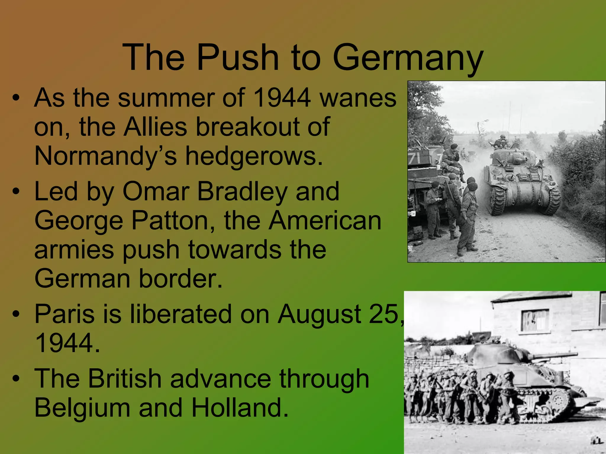 The Push to Germany
• As the summer of 1944 wanes
on, the Allies breakout of
Normandy’s hedgerows.
• Led by Omar Bradley and
George Patton, the American
armies push towards the
German border.
• Paris is liberated on August 25,
1944.
• The British advance through
Belgium and Holland.
 