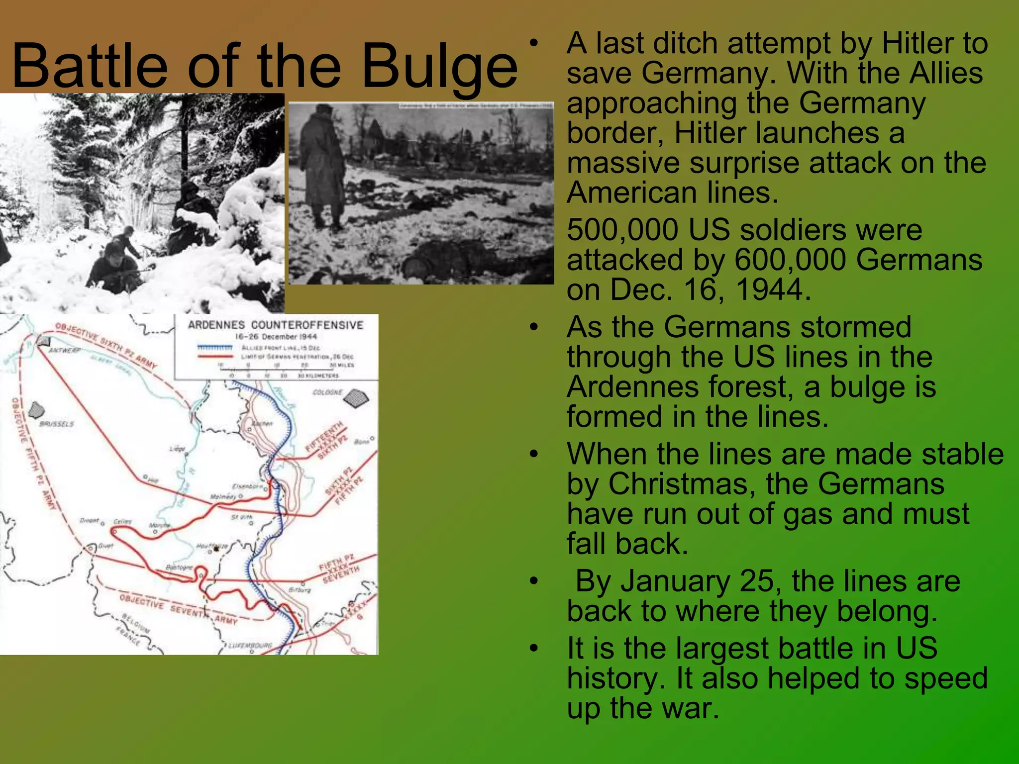 Battle of the Bulge
• A last ditch attempt by Hitler to
save Germany. With the Allies
approaching the Germany
border, Hitler launches a
massive surprise attack on the
American lines.
• 500,000 US soldiers were
attacked by 600,000 Germans
on Dec. 16, 1944.
• As the Germans stormed
through the US lines in the
Ardennes forest, a bulge is
formed in the lines.
• When the lines are made stable
by Christmas, the Germans
have run out of gas and must
fall back.
• By January 25, the lines are
back to where they belong.
• It is the largest battle in US
history. It also helped to speed
up the war.
 