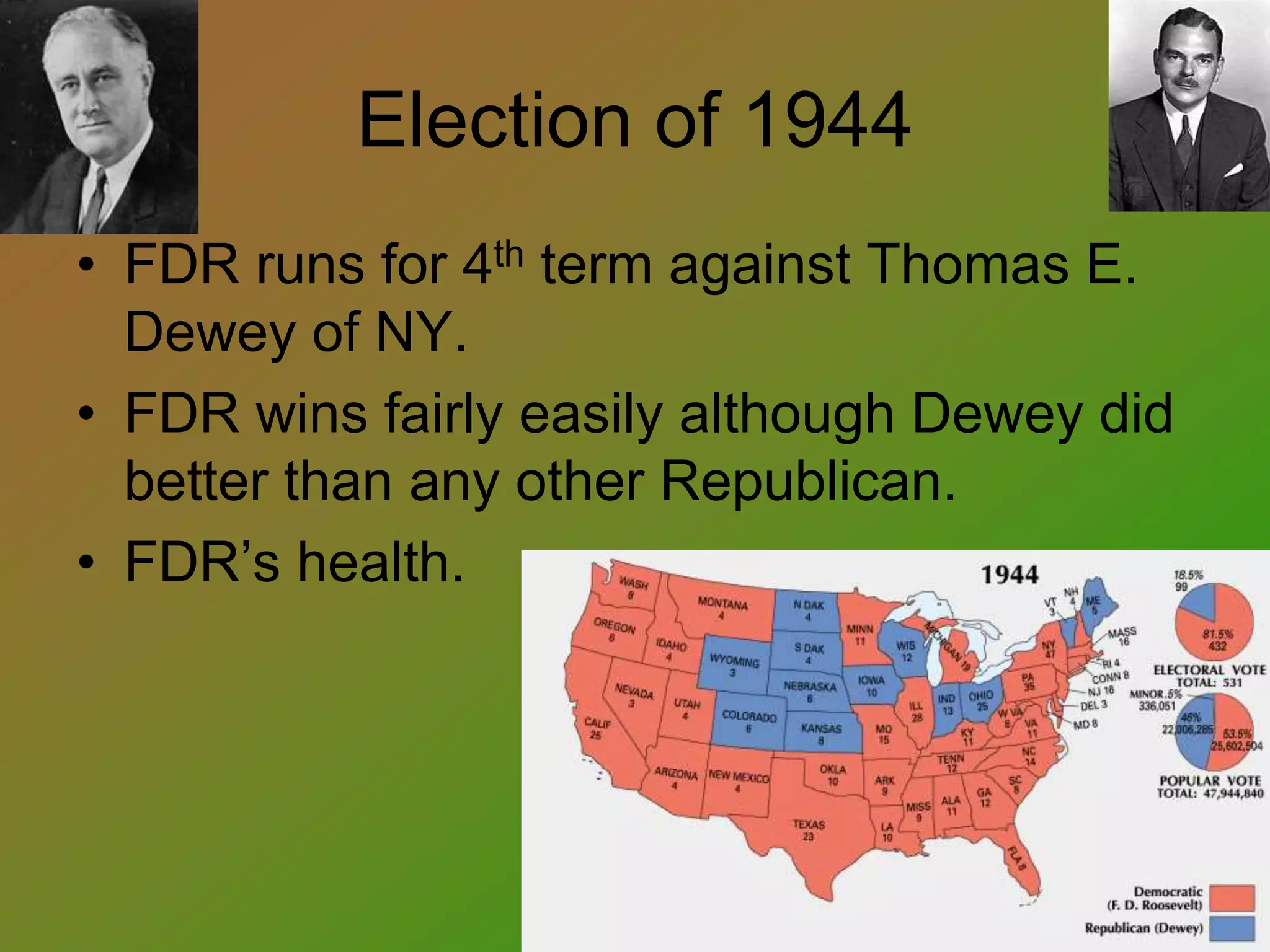 Election of 1944
• FDR runs for 4th term against Thomas E.
Dewey of NY.
• FDR wins fairly easily although Dewey did
better than any other Republican.
• FDR’s health.
 