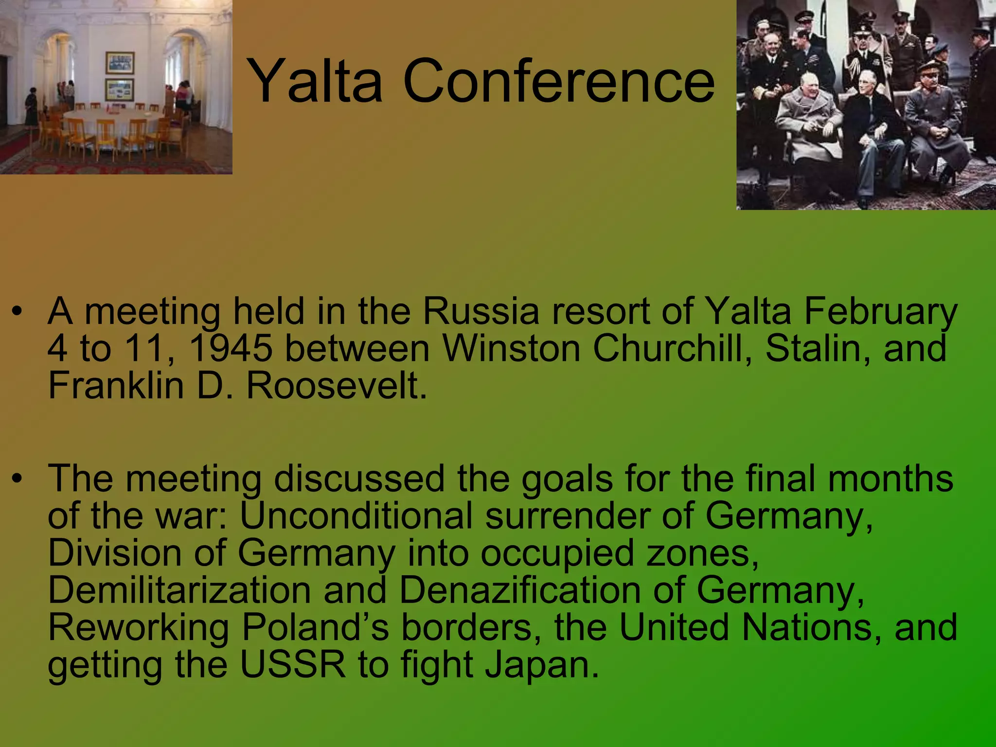 Yalta Conference
• A meeting held in the Russia resort of Yalta February
4 to 11, 1945 between Winston Churchill, Stalin, and
Franklin D. Roosevelt.
• The meeting discussed the goals for the final months
of the war: Unconditional surrender of Germany,
Division of Germany into occupied zones,
Demilitarization and Denazification of Germany,
Reworking Poland’s borders, the United Nations, and
getting the USSR to fight Japan.
 