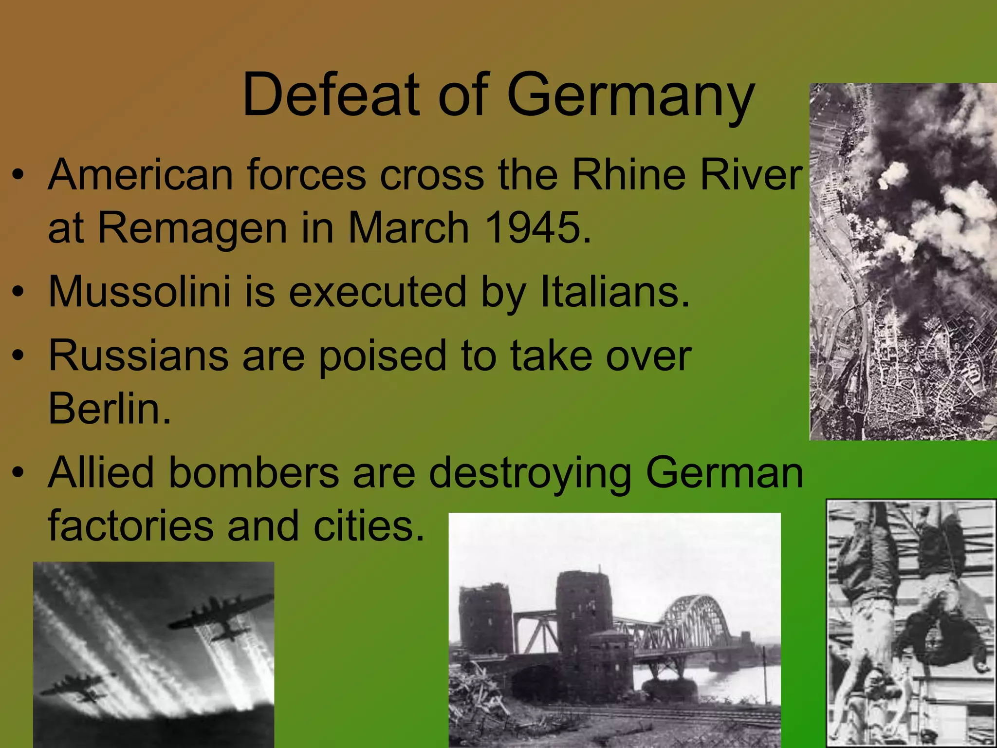 Defeat of Germany
• American forces cross the Rhine River
at Remagen in March 1945.
• Mussolini is executed by Italians.
• Russians are poised to take over
Berlin.
• Allied bombers are destroying German
factories and cities.
 