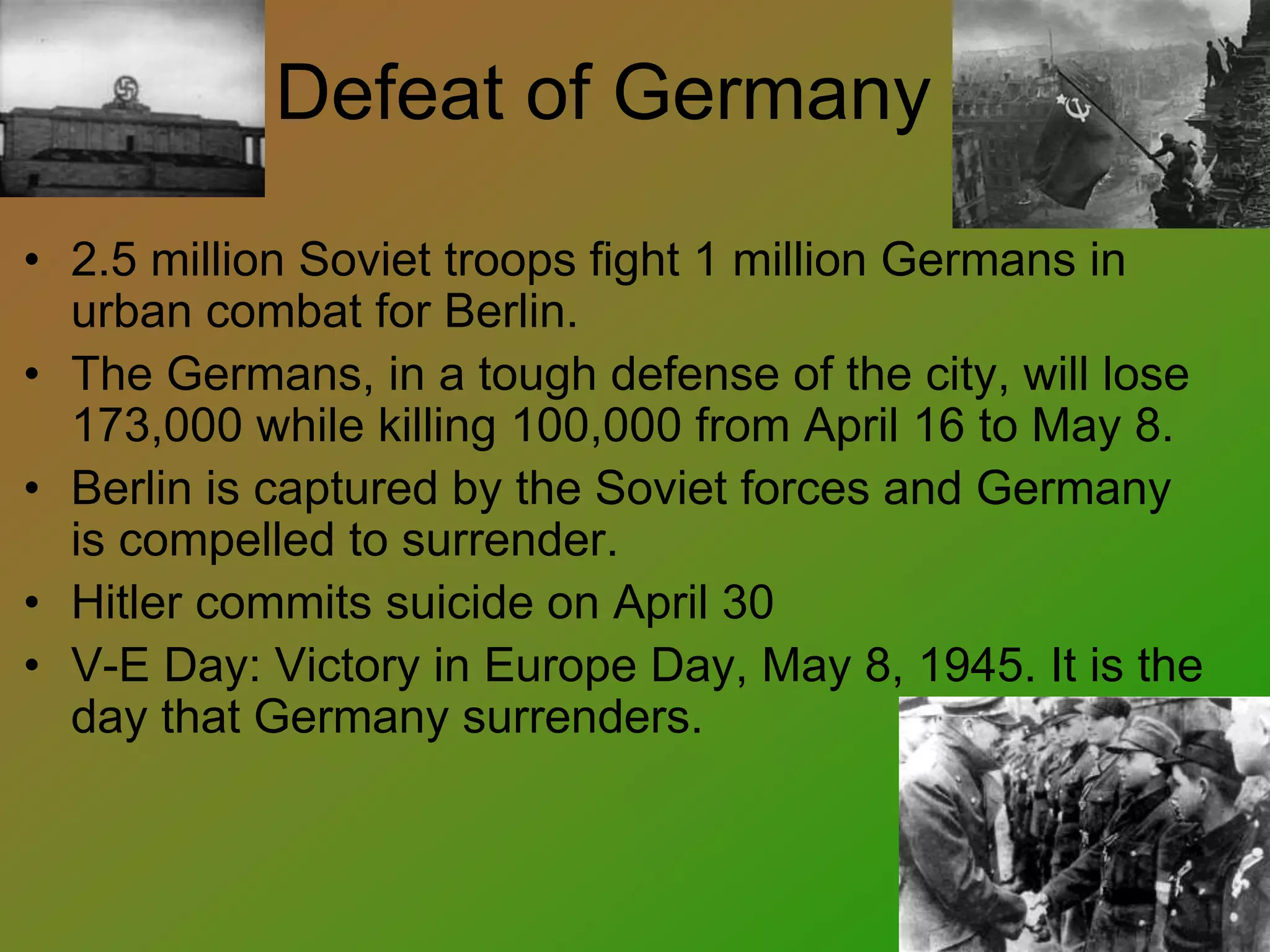 Defeat of Germany
• 2.5 million Soviet troops fight 1 million Germans in
urban combat for Berlin.
• The Germans, in a tough defense of the city, will lose
173,000 while killing 100,000 from April 16 to May 8.
• Berlin is captured by the Soviet forces and Germany
is compelled to surrender.
• Hitler commits suicide on April 30
• V-E Day: Victory in Europe Day, May 8, 1945. It is the
day that Germany surrenders.
 