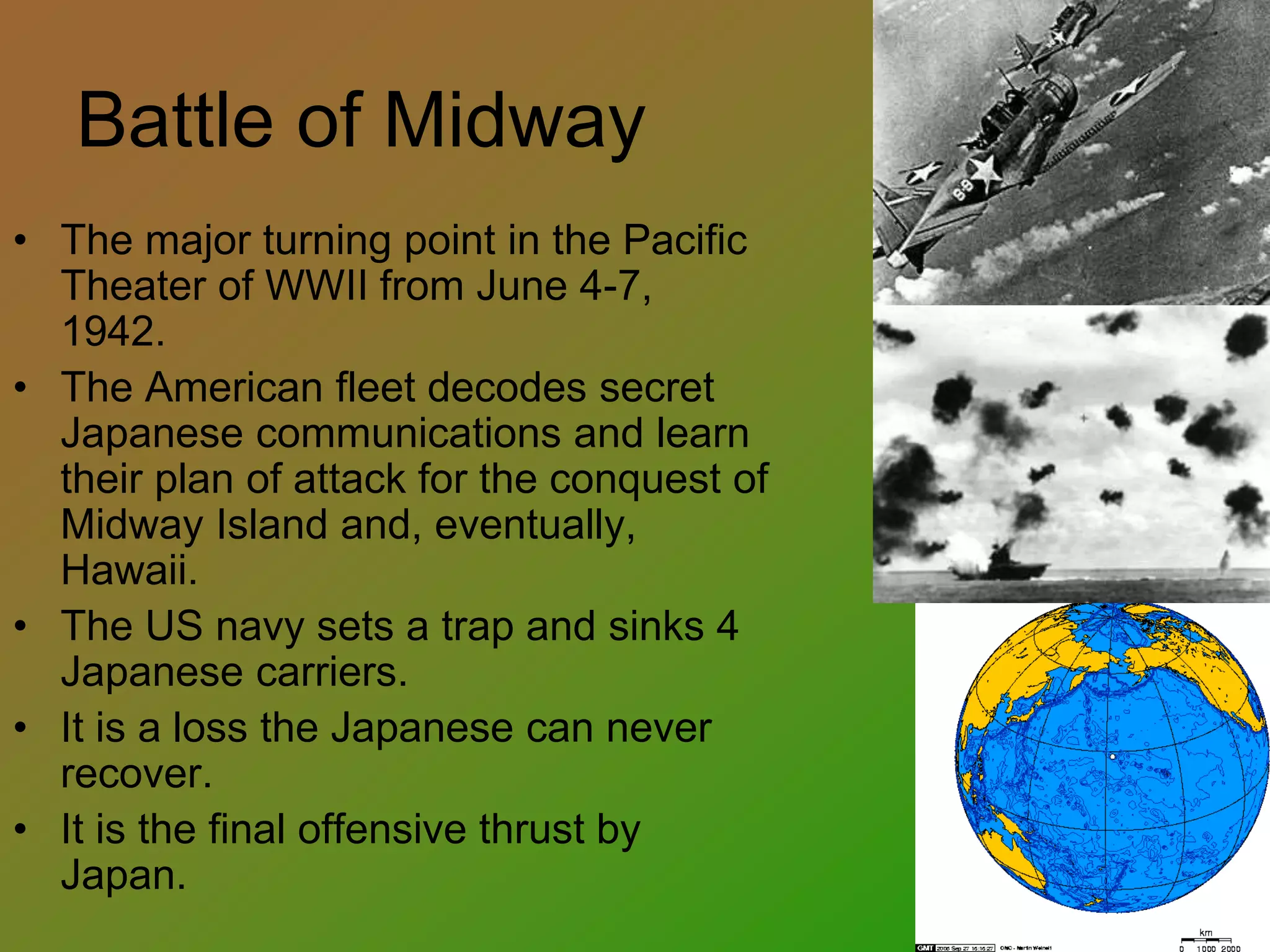 Battle of Midway
• The major turning point in the Pacific
Theater of WWII from June 4-7,
1942.
• The American fleet decodes secret
Japanese communications and learn
their plan of attack for the conquest of
Midway Island and, eventually,
Hawaii.
• The US navy sets a trap and sinks 4
Japanese carriers.
• It is a loss the Japanese can never
recover.
• It is the final offensive thrust by
Japan.
 