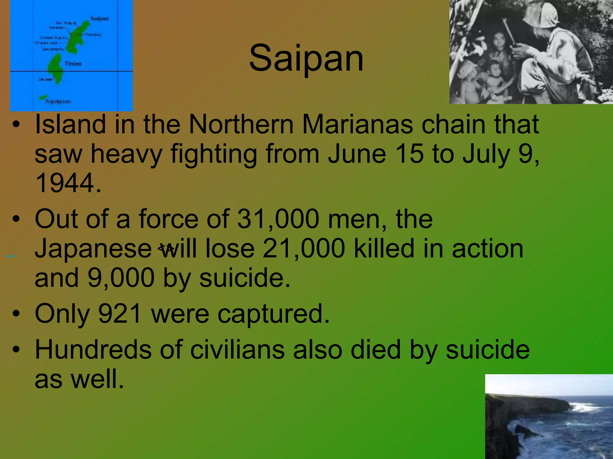 Saipan
• Island in the Northern Marianas chain that
saw heavy fighting from June 15 to July 9,
1944.
• Out of a force of 31,000 men, the
Japanese will lose 21,000 killed in action
and 9,000 by suicide.
• Only 921 were captured.
• Hundreds of civilians also died by suicide
as well.
<>
 
