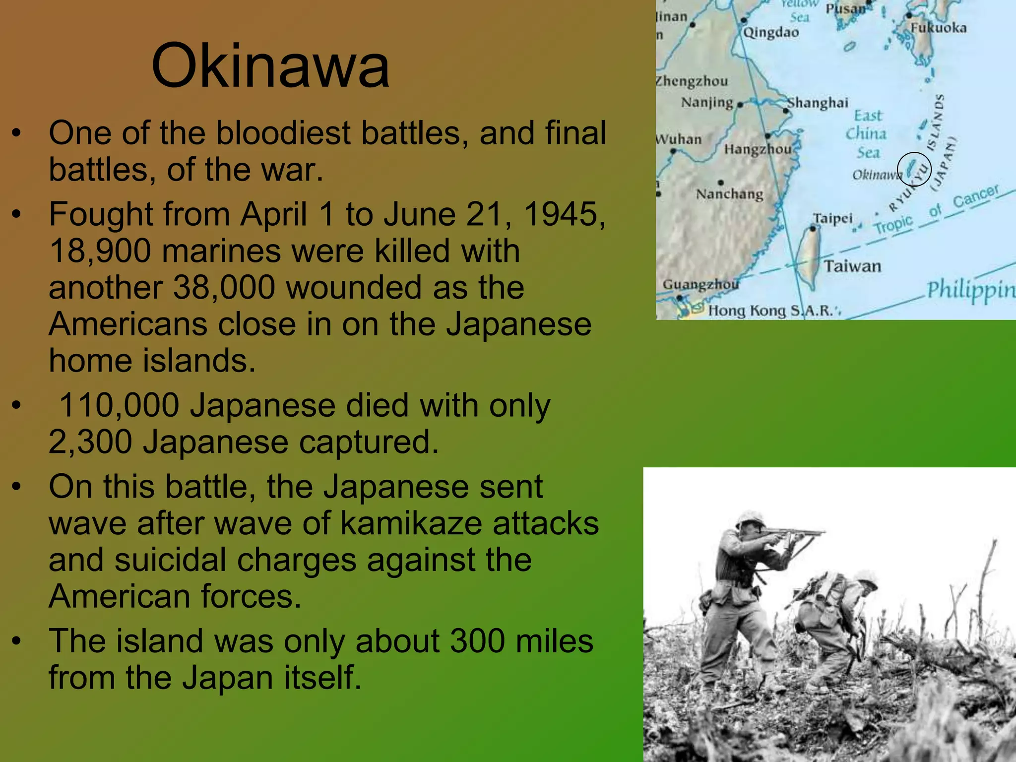 Okinawa
• One of the bloodiest battles, and final
battles, of the war.
• Fought from April 1 to June 21, 1945,
18,900 marines were killed with
another 38,000 wounded as the
Americans close in on the Japanese
home islands.
• 110,000 Japanese died with only
2,300 Japanese captured.
• On this battle, the Japanese sent
wave after wave of kamikaze attacks
and suicidal charges against the
American forces.
• The island was only about 300 miles
from the Japan itself.
 