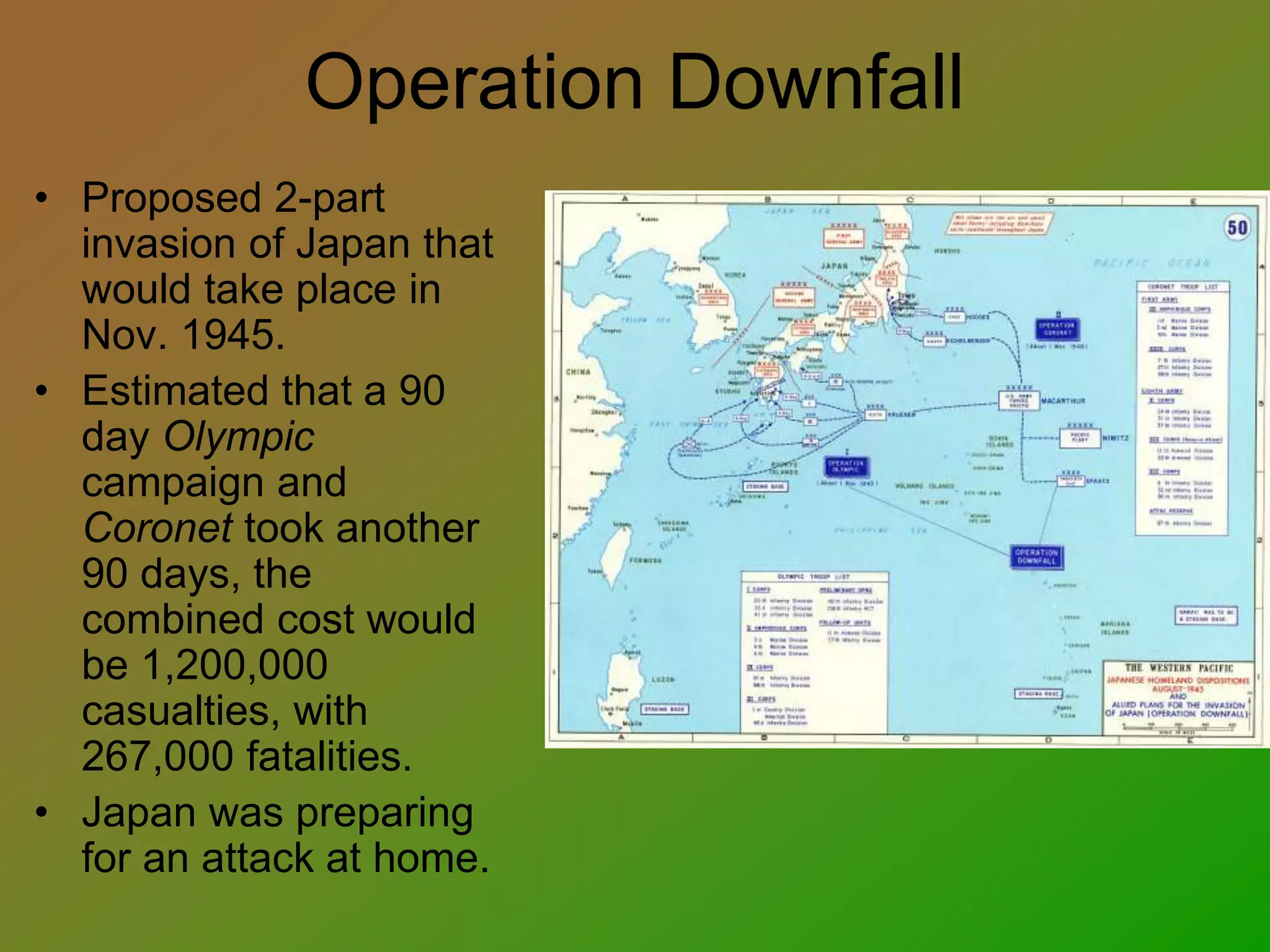 Operation Downfall
• Proposed 2-part
invasion of Japan that
would take place in
Nov. 1945.
• Estimated that a 90
day Olympic
campaign and
Coronet took another
90 days, the
combined cost would
be 1,200,000
casualties, with
267,000 fatalities.
• Japan was preparing
for an attack at home.
 