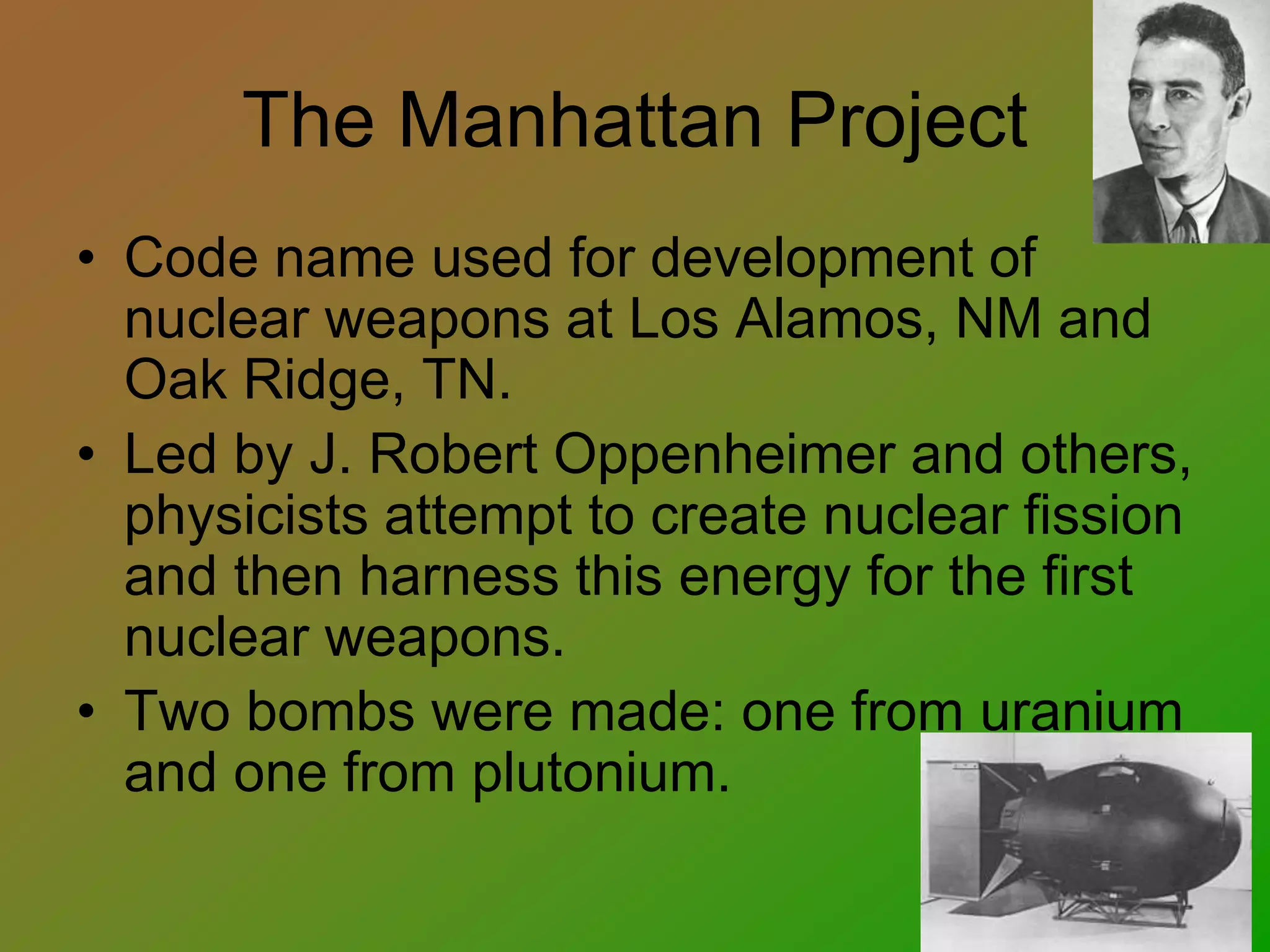 The Manhattan Project
• Code name used for development of
nuclear weapons at Los Alamos, NM and
Oak Ridge, TN.
• Led by J. Robert Oppenheimer and others,
physicists attempt to create nuclear fission
and then harness this energy for the first
nuclear weapons.
• Two bombs were made: one from uranium
and one from plutonium.
 