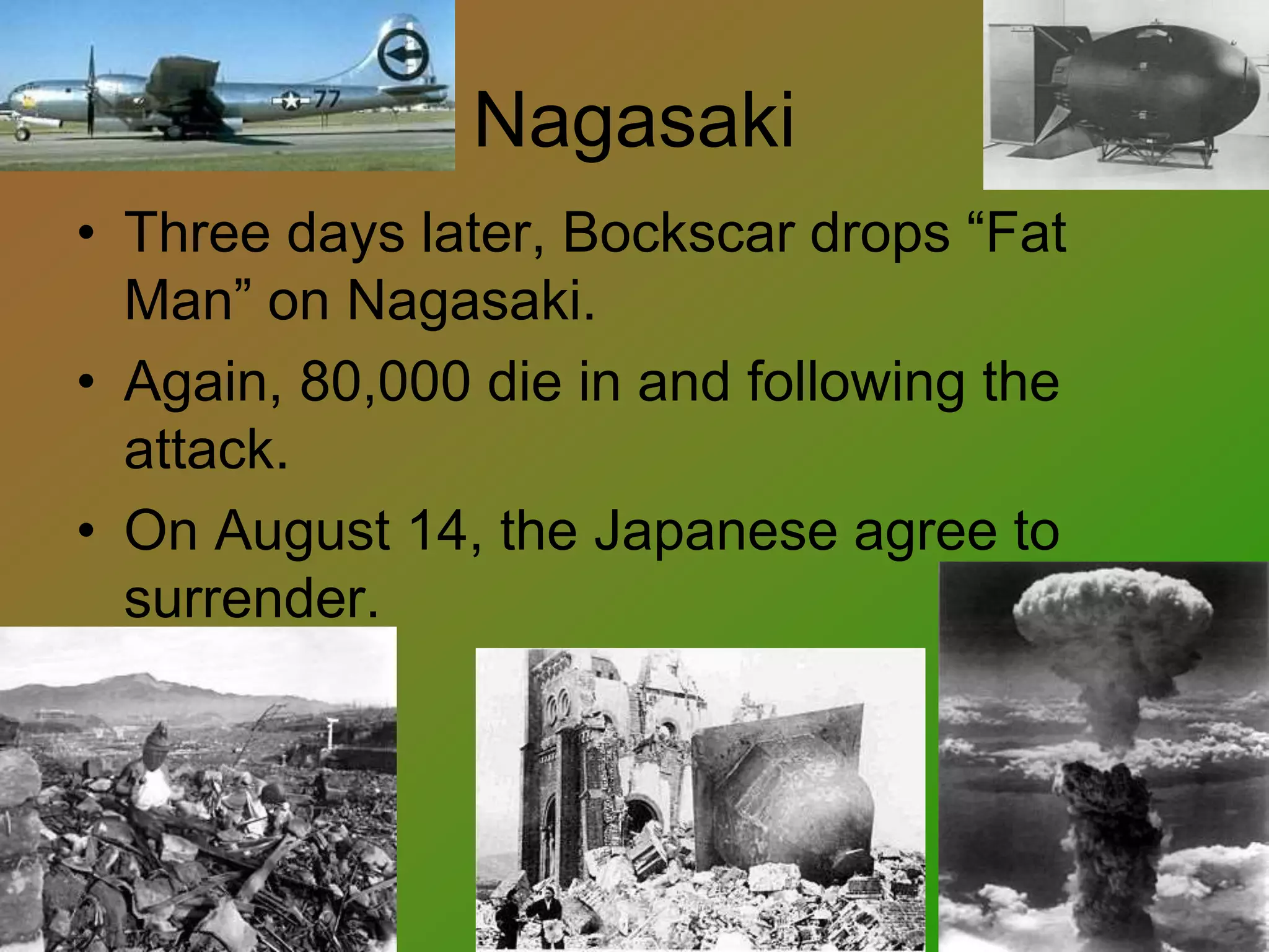 Nagasaki
• Three days later, Bockscar drops “Fat
Man” on Nagasaki.
• Again, 80,000 die in and following the
attack.
• On August 14, the Japanese agree to
surrender.
 