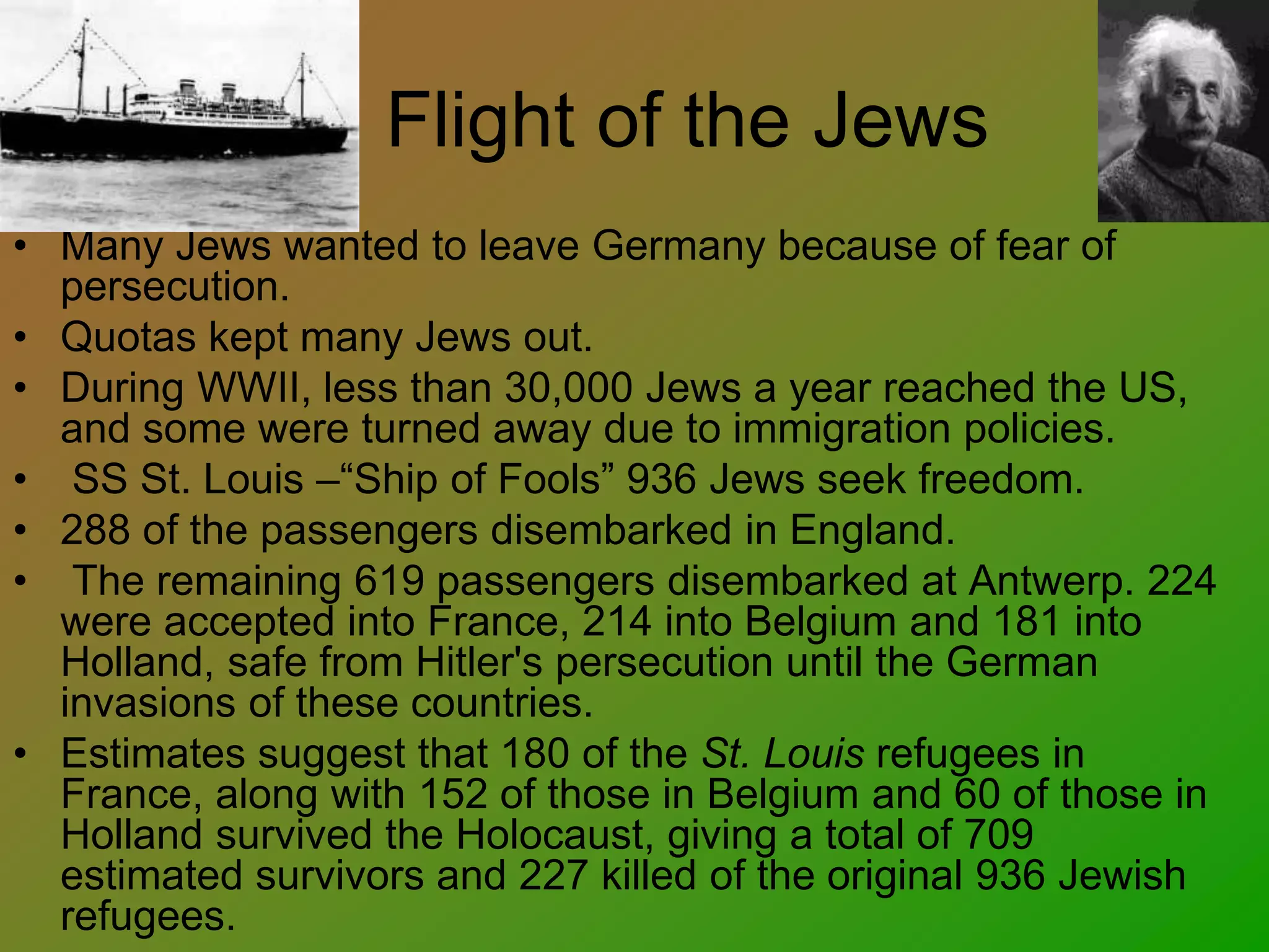 Flight of the Jews
• Many Jews wanted to leave Germany because of fear of
persecution.
• Quotas kept many Jews out.
• During WWII, less than 30,000 Jews a year reached the US,
and some were turned away due to immigration policies.
• SS St. Louis –“Ship of Fools” 936 Jews seek freedom.
• 288 of the passengers disembarked in England.
• The remaining 619 passengers disembarked at Antwerp. 224
were accepted into France, 214 into Belgium and 181 into
Holland, safe from Hitler's persecution until the German
invasions of these countries.
• Estimates suggest that 180 of the St. Louis refugees in
France, along with 152 of those in Belgium and 60 of those in
Holland survived the Holocaust, giving a total of 709
estimated survivors and 227 killed of the original 936 Jewish
refugees.
 