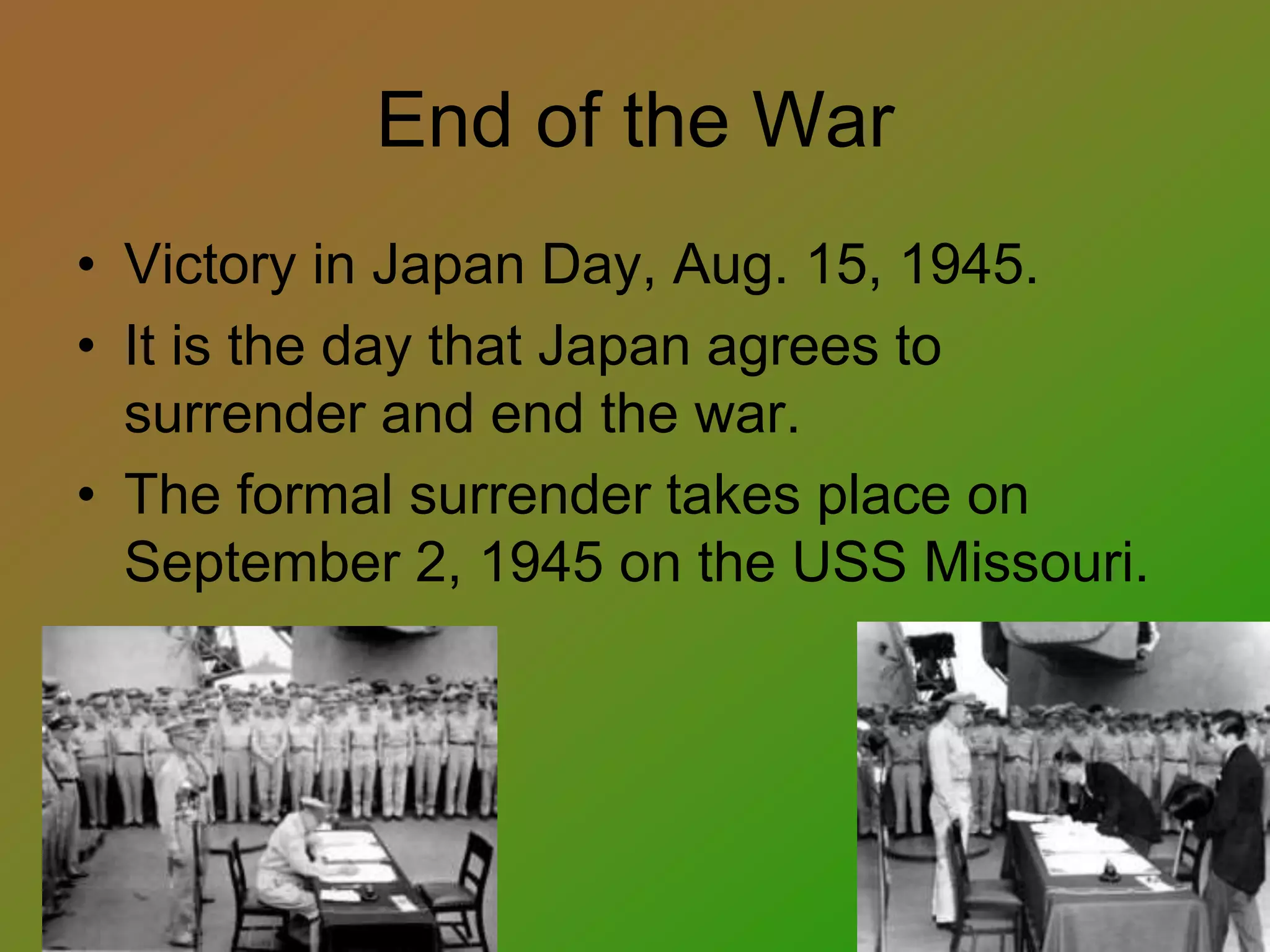End of the War
• Victory in Japan Day, Aug. 15, 1945.
• It is the day that Japan agrees to
surrender and end the war.
• The formal surrender takes place on
September 2, 1945 on the USS Missouri.
 