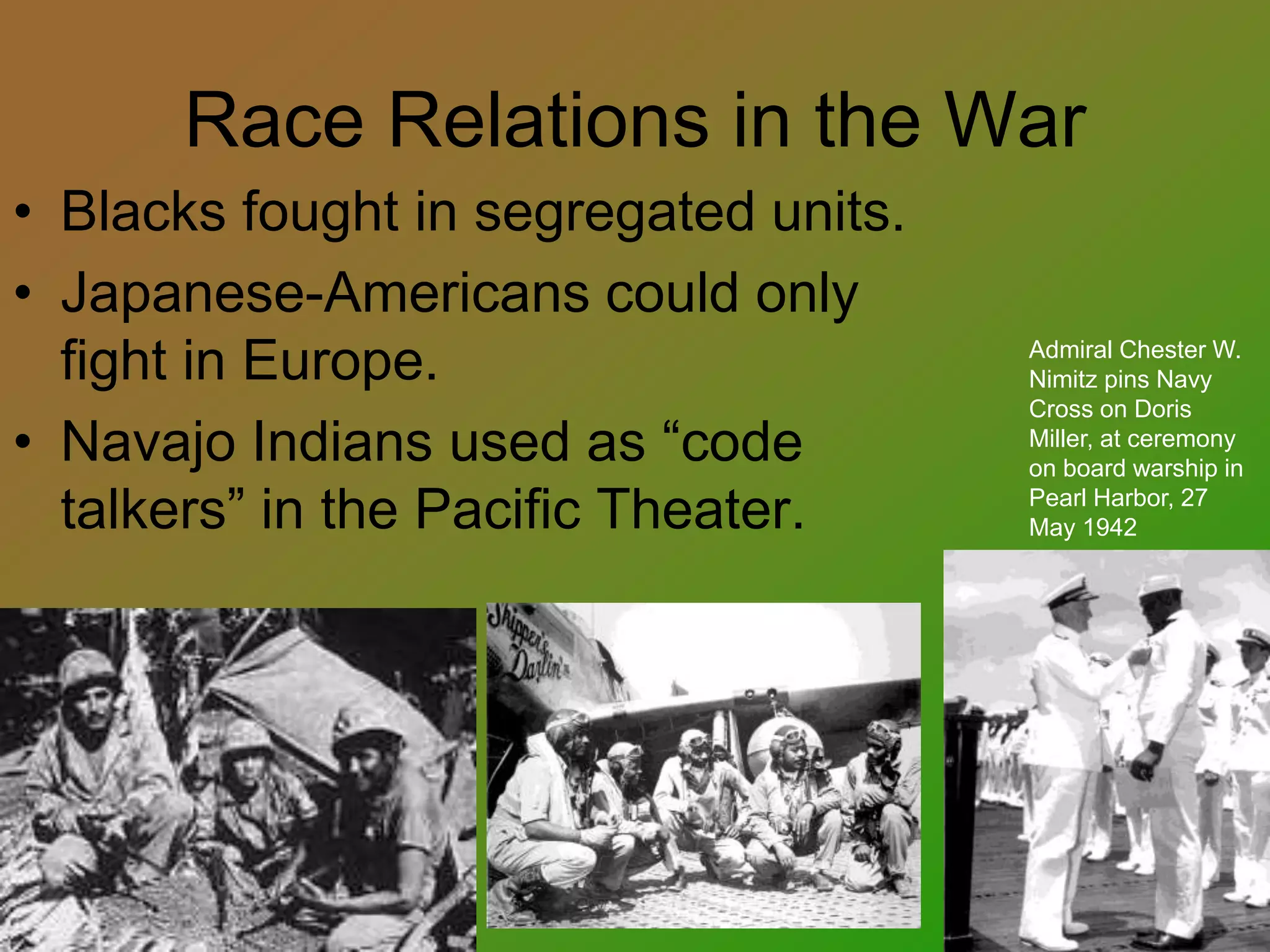Race Relations in the War
• Blacks fought in segregated units.
• Japanese-Americans could only
fight in Europe.
• Navajo Indians used as “code
talkers” in the Pacific Theater.
Admiral Chester W.
Nimitz pins Navy
Cross on Doris
Miller, at ceremony
on board warship in
Pearl Harbor, 27
May 1942
 