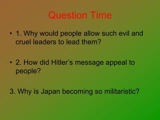 Question Time
• 1. Why would people allow such evil and
cruel leaders to lead them?
• 2. How did Hitler’s message appeal to
people?
3. Why is Japan becoming so militaristic?
 