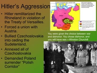 Hitler’s Aggression
• Hitler remilitarized the
Rhineland in violation of
the Treaty of Versailles.
• Forced a union with
Austria.
• Bullied Czechoslovakia
into ceding the
Sudetenland.
• Annexed all of
Czechoslovakia
• Demanded Poland
surrender “Polish
Corridor”
You were given the choice between war
and dishonor. You chose dishonor, and
you will have war.—Winston Churchill
 