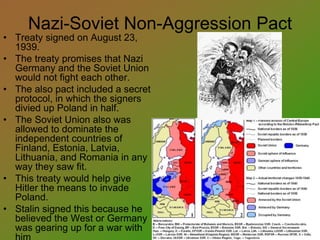 Nazi-Soviet Non-Aggression Pact
• Treaty signed on August 23,
1939.
• The treaty promises that Nazi
Germany and the Soviet Union
would not fight each other.
• The also pact included a secret
protocol, in which the signers
divied up Poland in half.
• The Soviet Union also was
allowed to dominate the
independent countries of
Finland, Estonia, Latvia,
Lithuania, and Romania in any
way they saw fit.
• This treaty would help give
Hitler the means to invade
Poland.
• Stalin signed this because he
believed the West or Germany
was gearing up for a war with
 