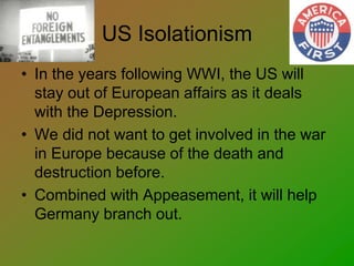 US Isolationism
• In the years following WWI, the US will
stay out of European affairs as it deals
with the Depression.
• We did not want to get involved in the war
in Europe because of the death and
destruction before.
• Combined with Appeasement, it will help
Germany branch out.
 