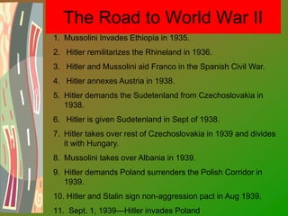 The Road to World War II
1. Mussolini Invades Ethiopia in 1935.
2. Hitler remilitarizes the Rhineland in 1936.
3. Hitler and Mussolini aid Franco in the Spanish Civil War.
4. Hitler annexes Austria in 1938.
5. Hitler demands the Sudetenland from Czechoslovakia in
1938.
6. Hitler is given Sudetenland in Sept of 1938.
7. Hitler takes over rest of Czechoslovakia in 1939 and divides
it with Hungary.
8. Mussolini takes over Albania in 1939.
9. Hitler demands Poland surrenders the Polish Corridor in
1939.
10. Hitler and Stalin sign non-aggression pact in Aug 1939.
11. Sept. 1, 1939—Hitler invades Poland
 