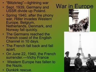 War in Europe
• “Blitzkrieg”—lightning war
• Sept. 1939, Germany and
USSR divide up Poland.
• Spring 1940, after the phony
war, Hitler invades Western
Europe. Belgium,
Netherlands, Denmark, and
Norway fall quickly.
• The Germans reached the
French coast of the English
Channel in 10 days.
• The French fall back and fall
apart.
• On June 22, 1940, the French
surrender.—Vichy France
• Western Europe has fallen to
the Nazis.
• Dunkirk rescue.
 