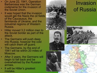 Invasion
of Russia
• On June 22, 1941, Operation
Barbarossa was the German
codename for the invasion of
the Soviet Union.
• It was hoped that the invasion
would get the Nazis the oil fields
of the Caucausus, the
farmlands of Ukraine, and the
industrial regions of Western
Russia.
• Hitler moved 3.2 million men to
the Soviet border as part of the
attack.
• The Germans will push deep
into Russia, however the cold
will catch them off guard.
• The Germans, by the end of
1941 will be within 20 miles of
Moscow.
• After 3 years, the Germans will
begin to fall back and be
overwhelmed by the Russian
armies.
• It will be Hitler’s greatest
mistake.
 