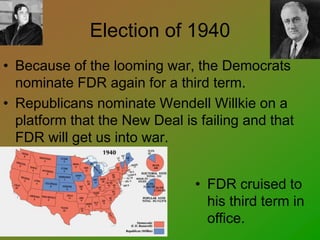Election of 1940
• Because of the looming war, the Democrats
nominate FDR again for a third term.
• Republicans nominate Wendell Willkie on a
platform that the New Deal is failing and that
FDR will get us into war.
• FDR cruised to
his third term in
office.
 