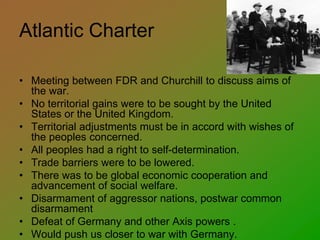 Atlantic Charter
• Meeting between FDR and Churchill to discuss aims of
the war.
• No territorial gains were to be sought by the United
States or the United Kingdom.
• Territorial adjustments must be in accord with wishes of
the peoples concerned.
• All peoples had a right to self-determination.
• Trade barriers were to be lowered.
• There was to be global economic cooperation and
advancement of social welfare.
• Disarmament of aggressor nations, postwar common
disarmament
• Defeat of Germany and other Axis powers .
• Would push us closer to war with Germany.
 