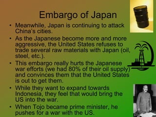 Embargo of Japan
• Meanwhile, Japan is continuing to attack
China’s cities.
• As the Japanese become more and more
aggressive, the United States refuses to
trade several raw materials with Japan (oil,
steel, etc.).
• This embargo really hurts the Japanese
war efforts (we had 80% of their oil supply)
and convinces them that the United States
is out to get them.
• While they want to expand towards
Indonesia, they feel that would bring the
US into the war.
• When Tojo became prime minister, he
pushes for a war with the US.
 